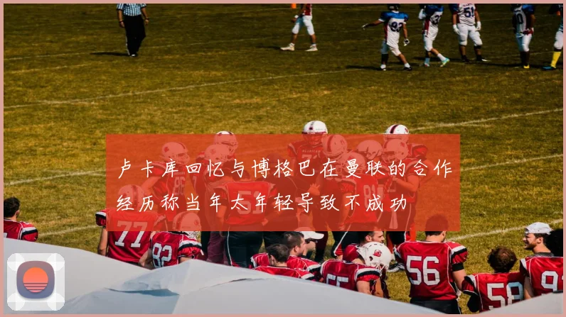 卢卡库回忆与博格巴在曼联的合作经历称当年太年轻导致不成功