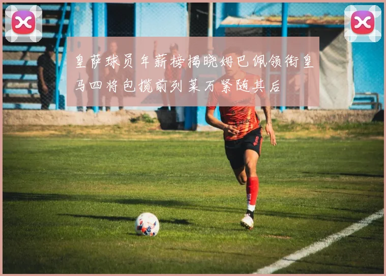 皇萨球员年薪榜揭晓姆巴佩领衔皇马四将包揽前列莱万紧随其后