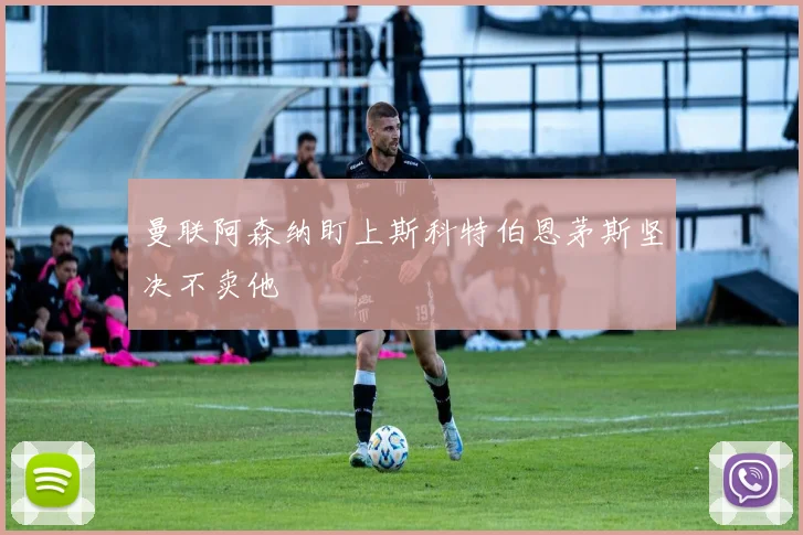 曼联阿森纳盯上斯科特伯恩茅斯坚决不卖他