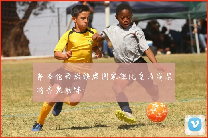 弗洛伦蒂诺缺席国家德比皇马高层将齐聚助阵