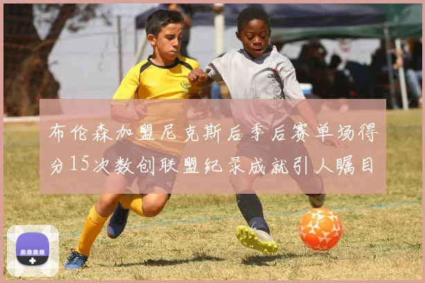 布伦森加盟尼克斯后季后赛单场得分15次数创联盟纪录成就引人瞩目