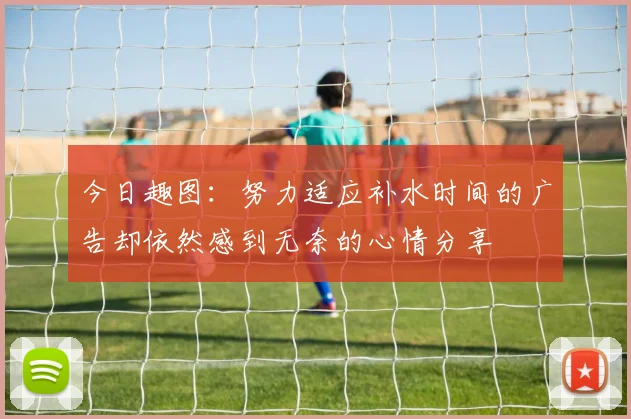 今日趣图：努力适应补水时间的广告却依然感到无奈的心情分享