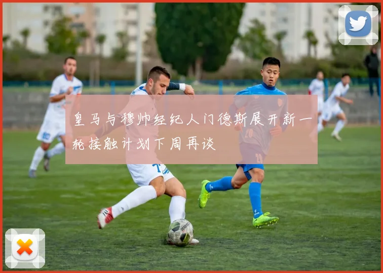 皇马与穆帅经纪人门德斯展开新一轮接触计划下周再谈