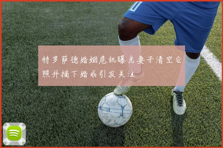 特罗萨德婚姻危机曝光妻子清空合照并摘下婚戒引发关注