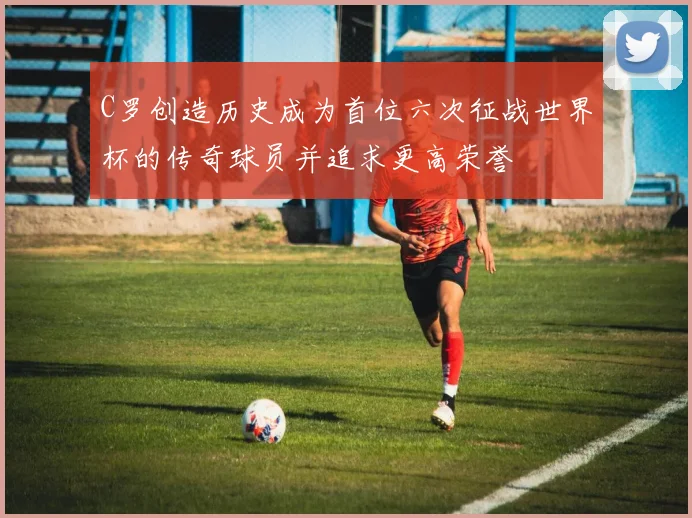 C罗创造历史成为首位六次征战世界杯的传奇球员并追求更高荣誉