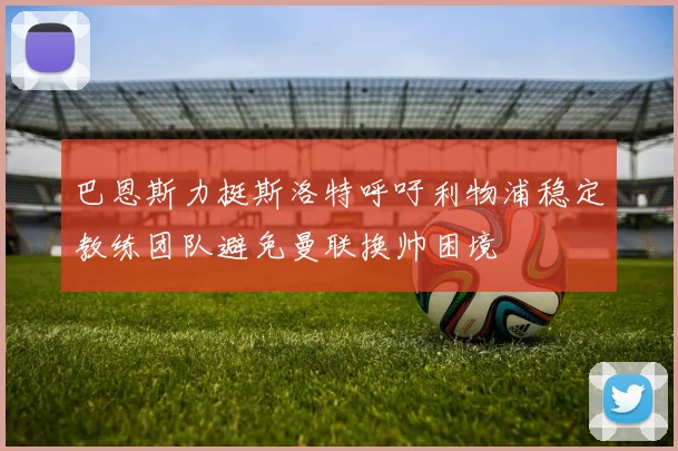 巴恩斯力挺斯洛特呼吁利物浦稳定教练团队避免曼联换帅困境