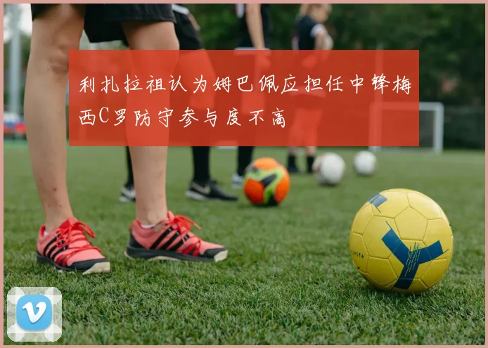 利扎拉祖认为姆巴佩应担任中锋梅西C罗防守参与度不高