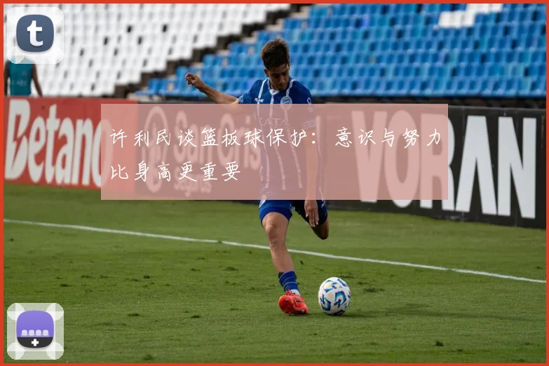 许利民谈篮板球保护：意识与努力比身高更重要