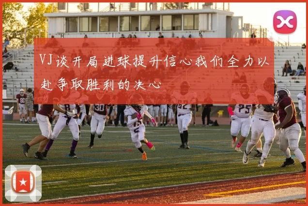 VJ谈开局进球提升信心我们全力以赴争取胜利的决心