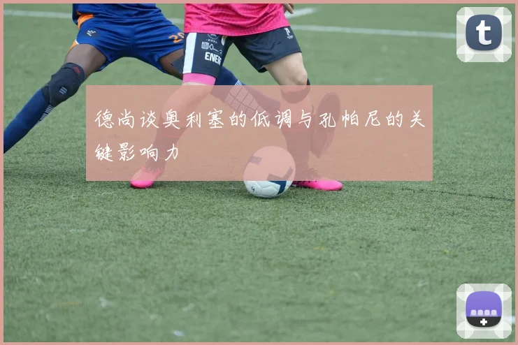 德尚谈奥利塞的低调与孔帕尼的关键影响力