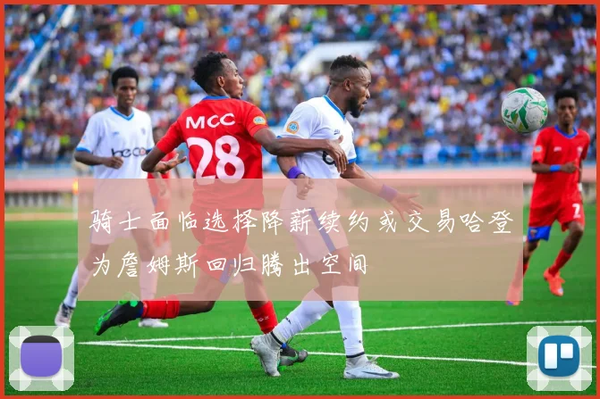 骑士面临选择降薪续约或交易哈登为詹姆斯回归腾出空间