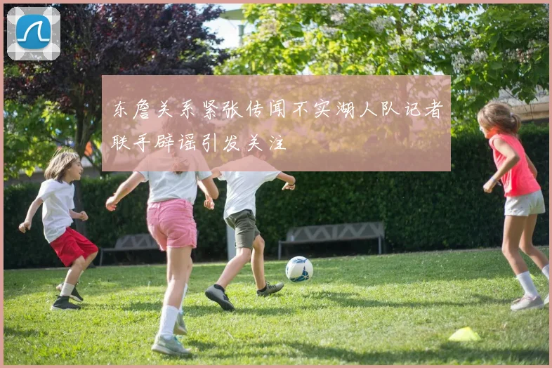 东詹关系紧张传闻不实湖人队记者联手辟谣引发关注