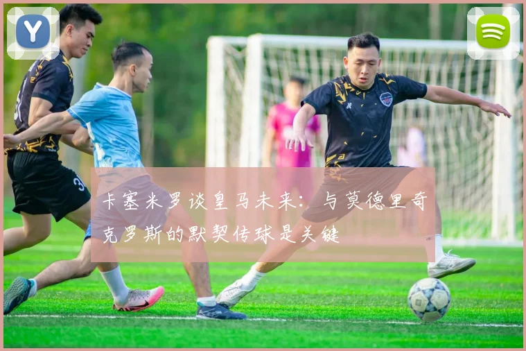 卡塞米罗谈皇马未来：与莫德里奇克罗斯的默契传球是关键